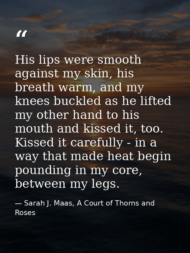 His lips were smooth against my skin, his breath warm, and my knees buckled as he lifted my other hand to his mouth and  — Sarah J. Maas, A Court of Thorns and Roses