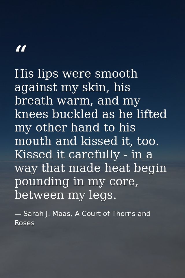 His lips were smooth against my skin, his breath warm, and my knees buckled as he lifted my other hand to his mouth and  — Sarah J. Maas, A Court of Thorns and Roses