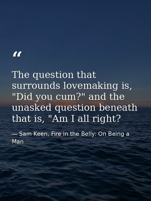 The question that surrounds lovemaking is, "Did you cum?" and the unasked question beneath that is, "Am I all right? — Sam Keen, Fire in the Belly: On Being a Man