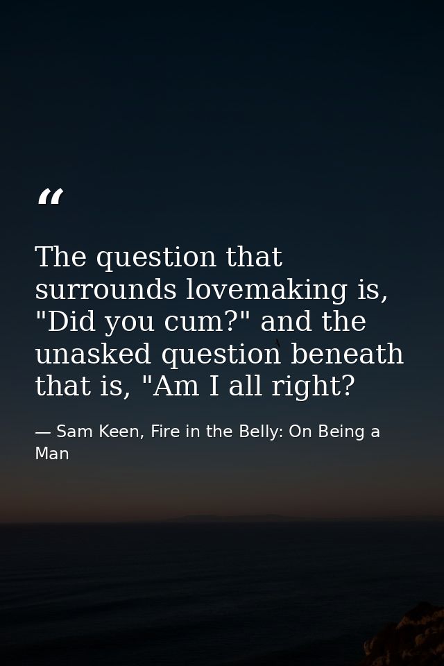 The question that surrounds lovemaking is, "Did you cum?" and the unasked question beneath that is, "Am I all right? — Sam Keen, Fire in the Belly: On Being a Man