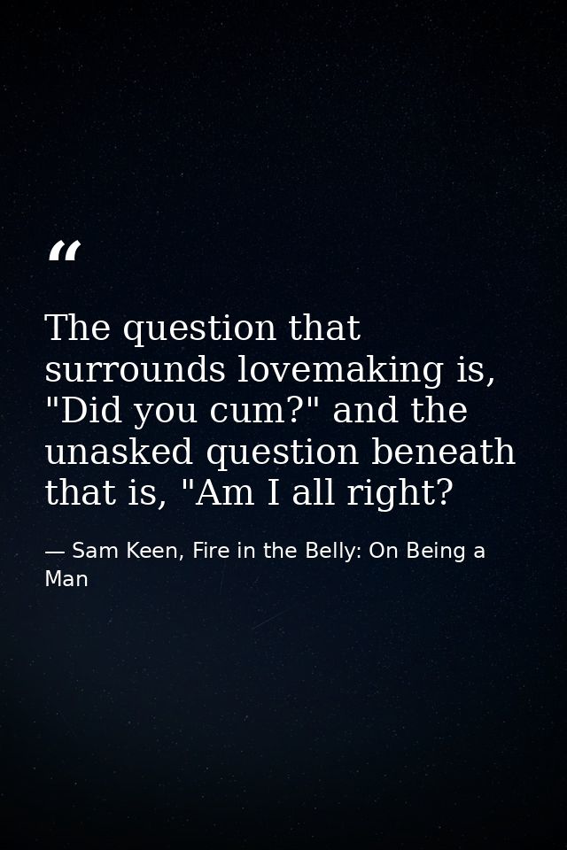 The question that surrounds lovemaking is, "Did you cum?" and the unasked question beneath that is, "Am I all right? — Sam Keen, Fire in the Belly: On Being a Man