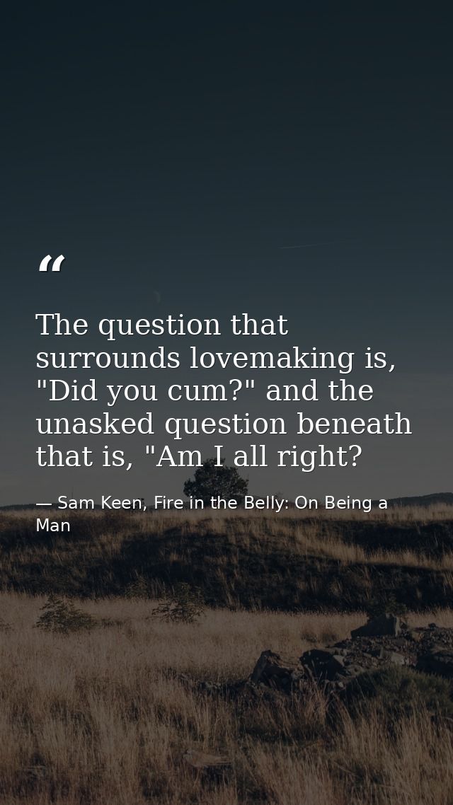 The question that surrounds lovemaking is, "Did you cum?" and the unasked question beneath that is, "Am I all right? — Sam Keen, Fire in the Belly: On Being a Man