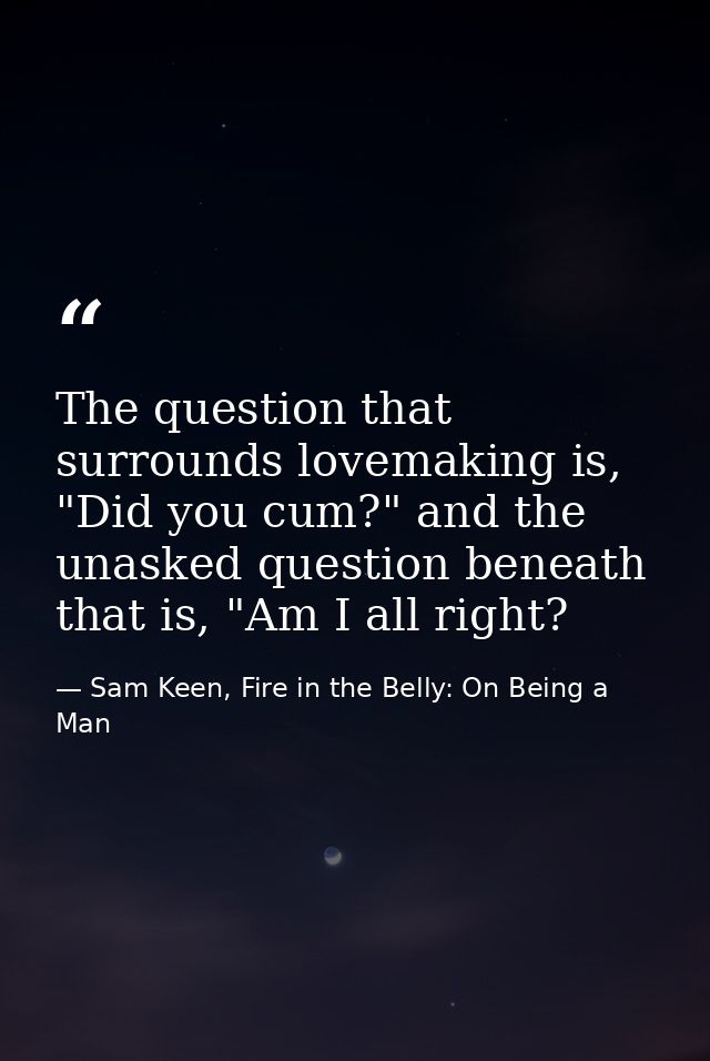 The question that surrounds lovemaking is, "Did you cum?" and the unasked question beneath that is, "Am I all right? — Sam Keen, Fire in the Belly: On Being a Man