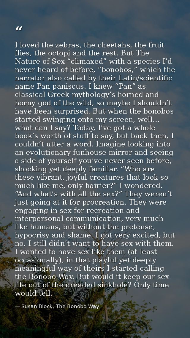 I loved the zebras, the cheetahs, the fruit flies, the octopi and the rest. But The Nature of Sex “climaxed” with a spec — Susan Block, The Bonobo Way