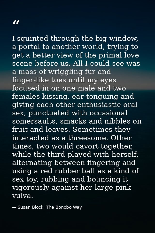 I squinted through the big window, a portal to another world, trying to get a better view of the primal love scene befor — Susan Block, The Bonobo Way