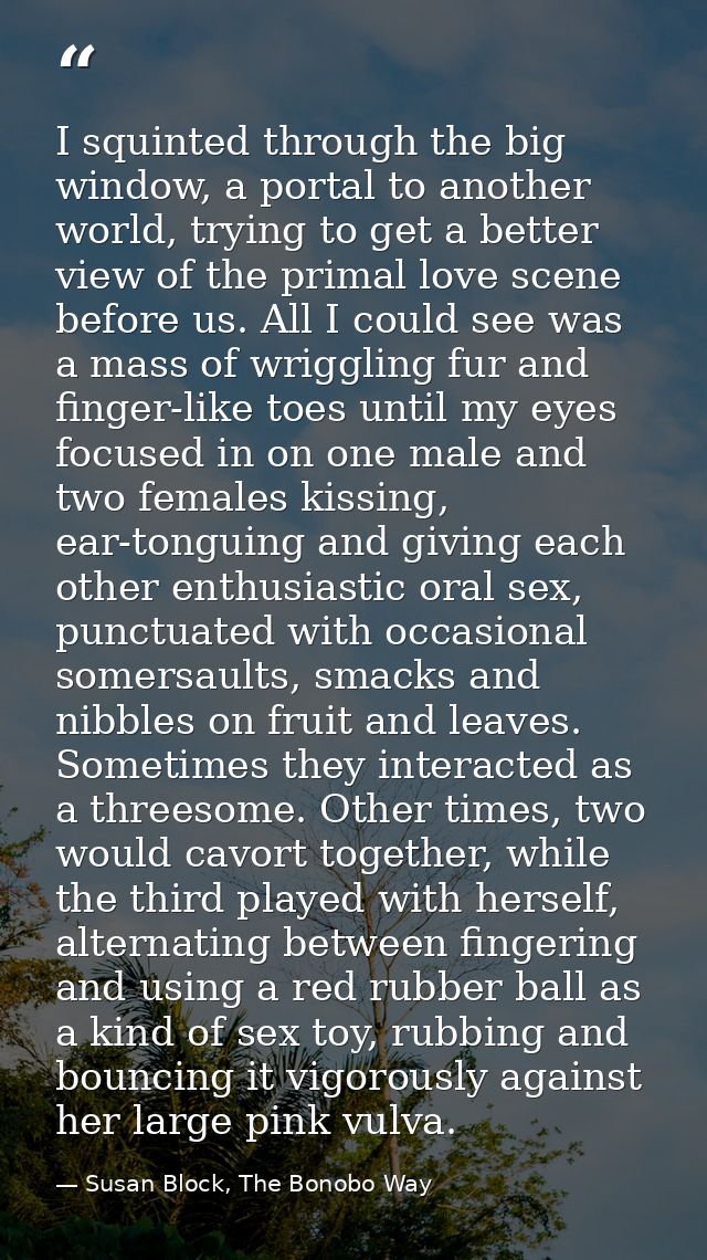 I squinted through the big window, a portal to another world, trying to get a better view of the primal love scene befor — Susan Block, The Bonobo Way