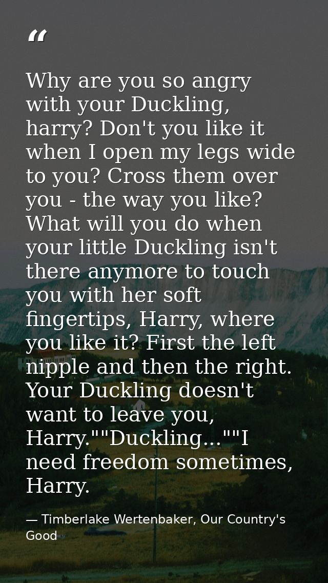 Why are you so angry with your Duckling, harry? Don't you like it when I open my legs wide to you? Cross them over you - — Timberlake Wertenbaker, Our Country's Good