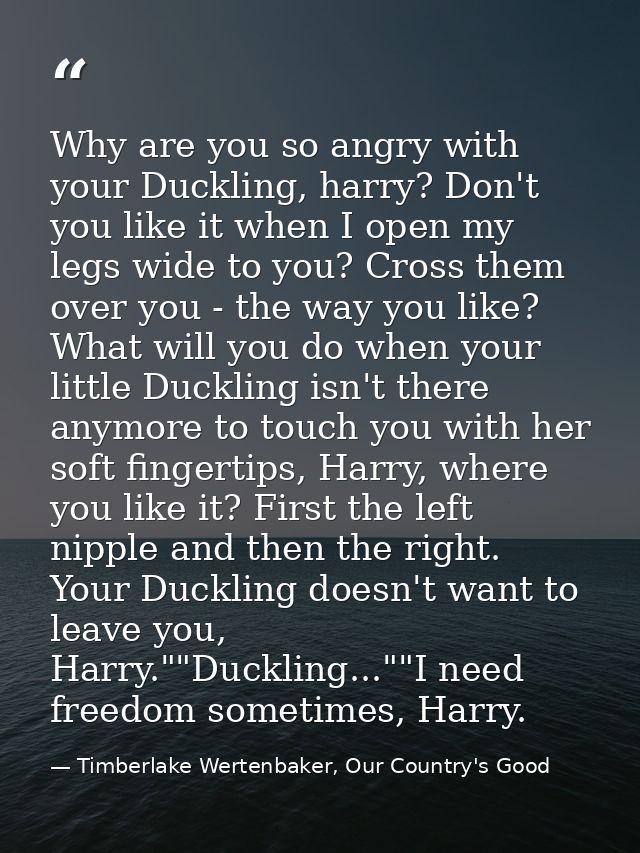 Why are you so angry with your Duckling, harry? Don't you like it when I open my legs wide to you? Cross them over you - — Timberlake Wertenbaker, Our Country's Good