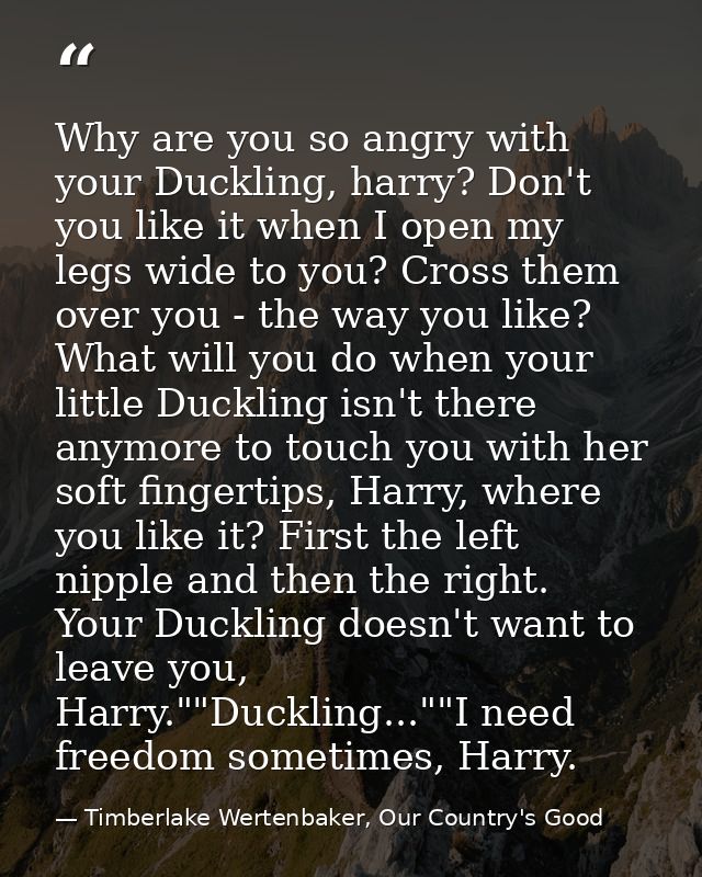 Why are you so angry with your Duckling, harry? Don't you like it when I open my legs wide to you? Cross them over you - — Timberlake Wertenbaker, Our Country's Good