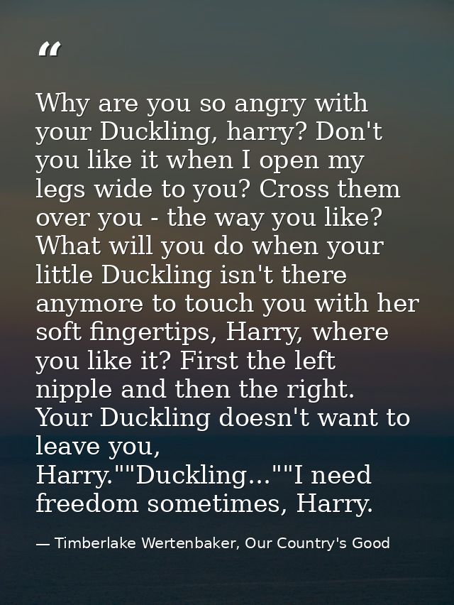 Why are you so angry with your Duckling, harry? Don't you like it when I open my legs wide to you? Cross them over you - — Timberlake Wertenbaker, Our Country's Good