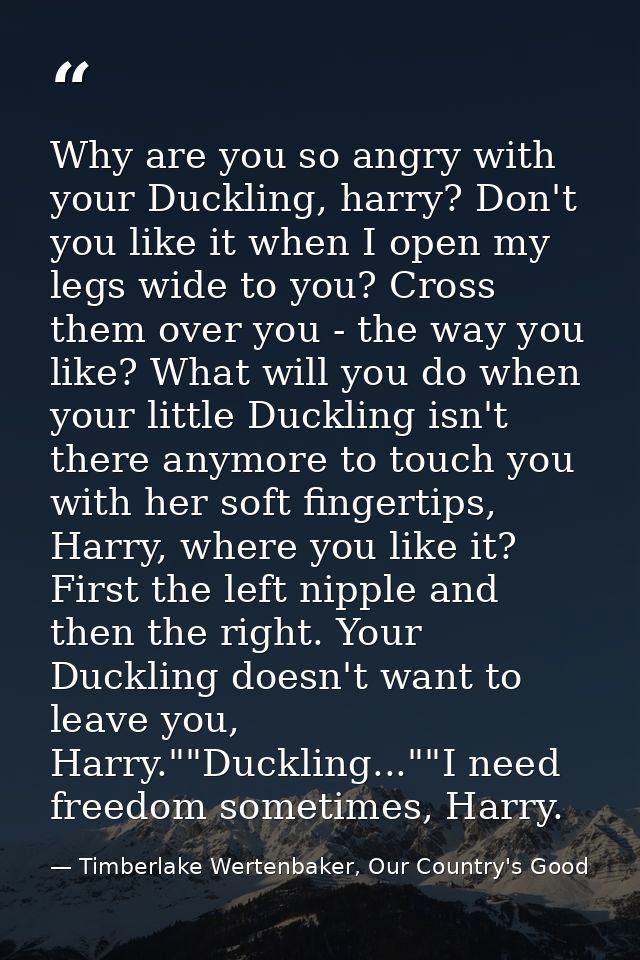 Why are you so angry with your Duckling, harry? Don't you like it when I open my legs wide to you? Cross them over you - — Timberlake Wertenbaker, Our Country's Good