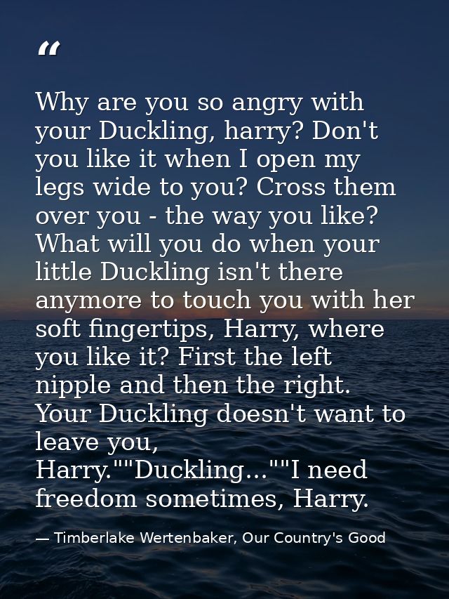 Why are you so angry with your Duckling, harry? Don't you like it when I open my legs wide to you? Cross them over you - — Timberlake Wertenbaker, Our Country's Good