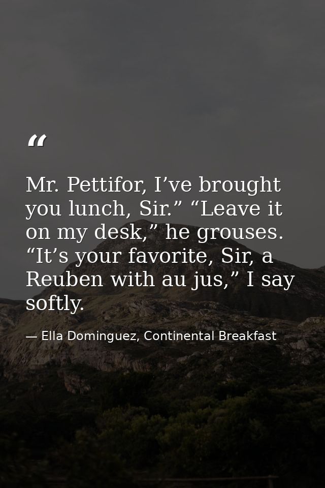 Mr. Pettifor, I’ve brought you lunch, Sir.” “Leave it on my desk,” he grouses. “It’s your favorite, Sir, a Reuben with a — Ella Dominguez, Continental Breakfast