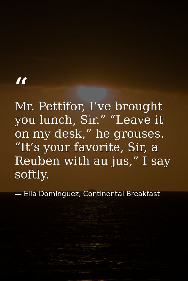 Mr. Pettifor, I’ve brought you lunch, Sir.” “Leave it on my desk,” he grouses. “It’s your favorite, Sir, a Reuben with a — Ella Dominguez, Continental Breakfast