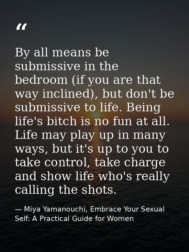 By all means be submissive in the bedroom (if you are that way inclined), but don't be submissive to life. Being life's  — Miya Yamanouchi, Embrace Your Sexual Self: A Practical Guide for Women
