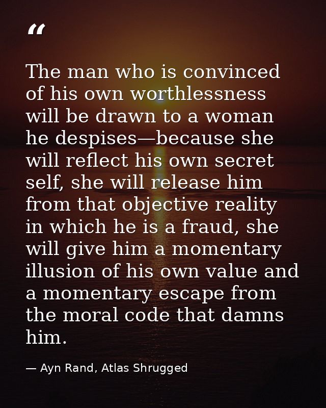The man who is convinced of his own worthlessness will be drawn to a woman he despises—because she will reflect his own  — Ayn Rand, Atlas Shrugged