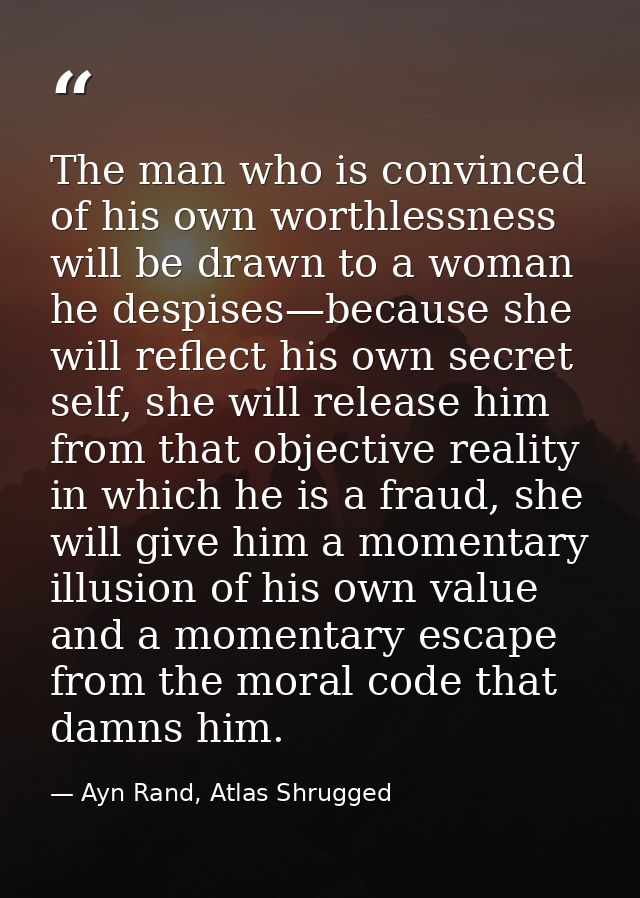 The man who is convinced of his own worthlessness will be drawn to a woman he despises—because she will reflect his own  — Ayn Rand, Atlas Shrugged