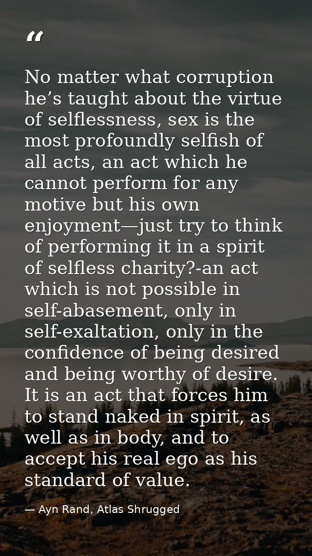 No matter what corruption he’s taught about the virtue of selflessness, sex is the most profoundly selfish of all acts,  — Ayn Rand, Atlas Shrugged