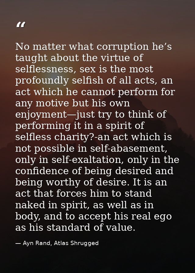 No matter what corruption he’s taught about the virtue of selflessness, sex is the most profoundly selfish of all acts,  — Ayn Rand, Atlas Shrugged