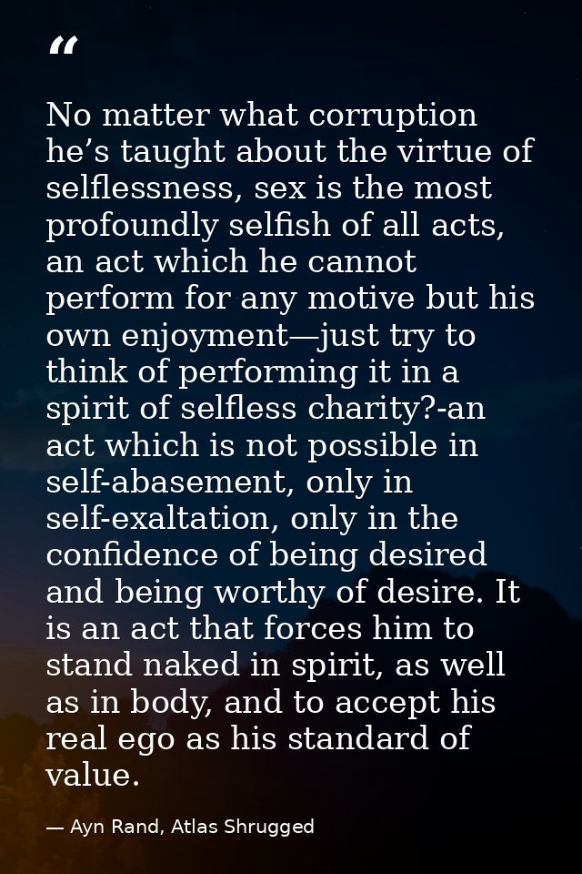 No matter what corruption he’s taught about the virtue of selflessness, sex is the most profoundly selfish of all acts,  — Ayn Rand, Atlas Shrugged