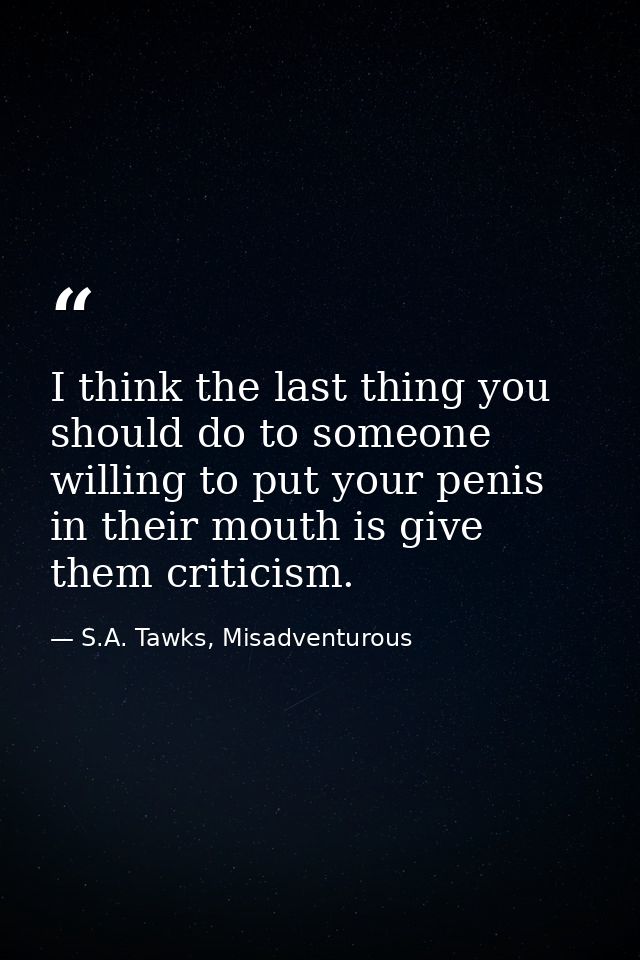 I think the last thing you should do to someone willing to put your penis in their mouth is give them criticism. — S.A. Tawks, Misadventurous