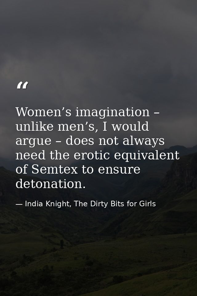 Women’s imagination – unlike men’s, I would argue – does not always need the erotic equivalent of Semtex to ensure deton — India Knight, The Dirty Bits for Girls