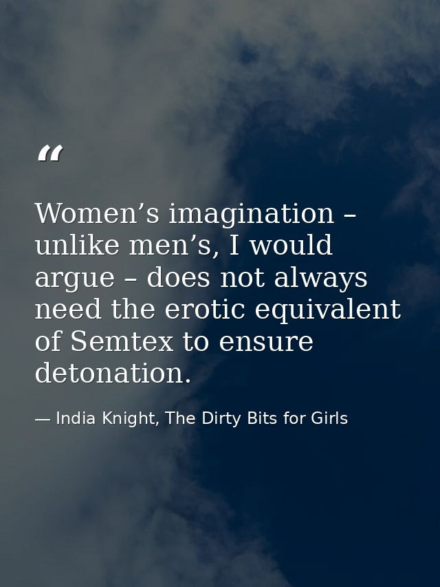Women’s imagination – unlike men’s, I would argue – does not always need the erotic equivalent of Semtex to ensure deton — India Knight, The Dirty Bits for Girls