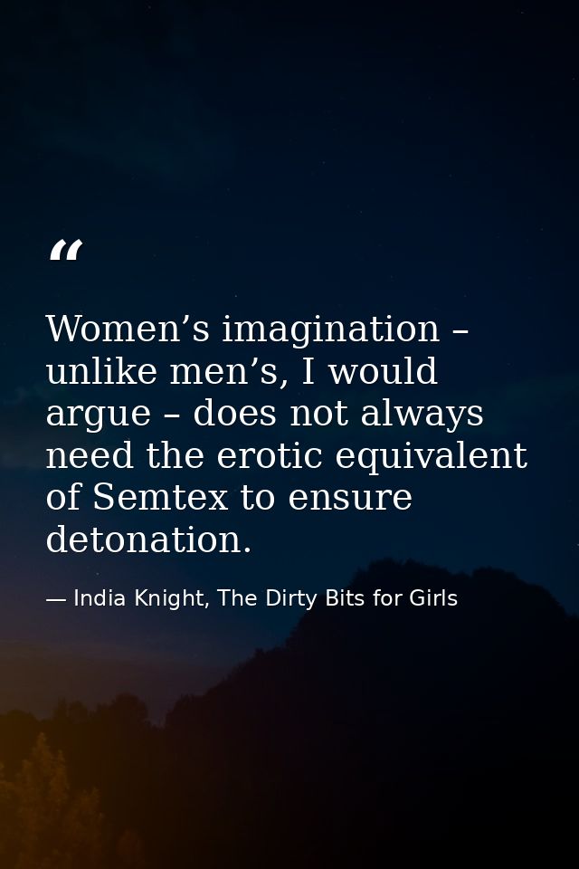 Women’s imagination – unlike men’s, I would argue – does not always need the erotic equivalent of Semtex to ensure deton — India Knight, The Dirty Bits for Girls