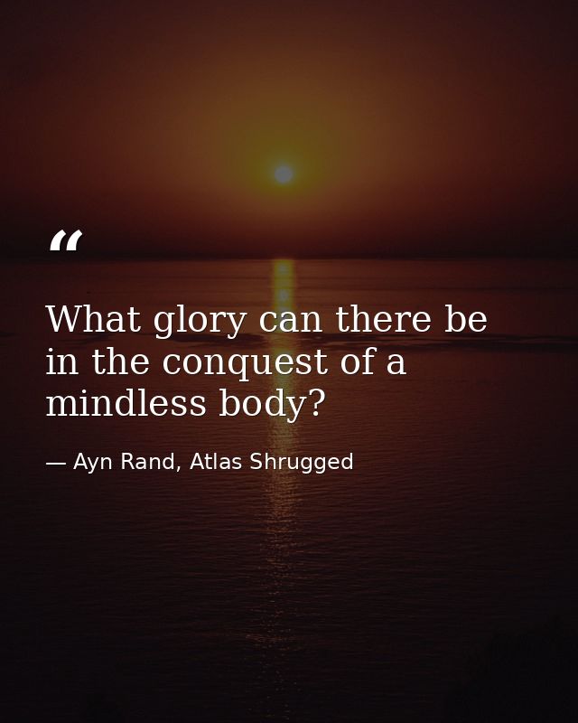 What glory can there be in the conquest of a mindless body? — Ayn Rand, Atlas Shrugged