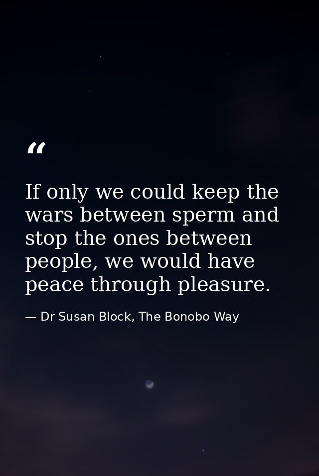 If only we could keep the wars between sperm and stop the ones between people, we would have peace through pleasure. — Dr Susan Block, The Bonobo Way
