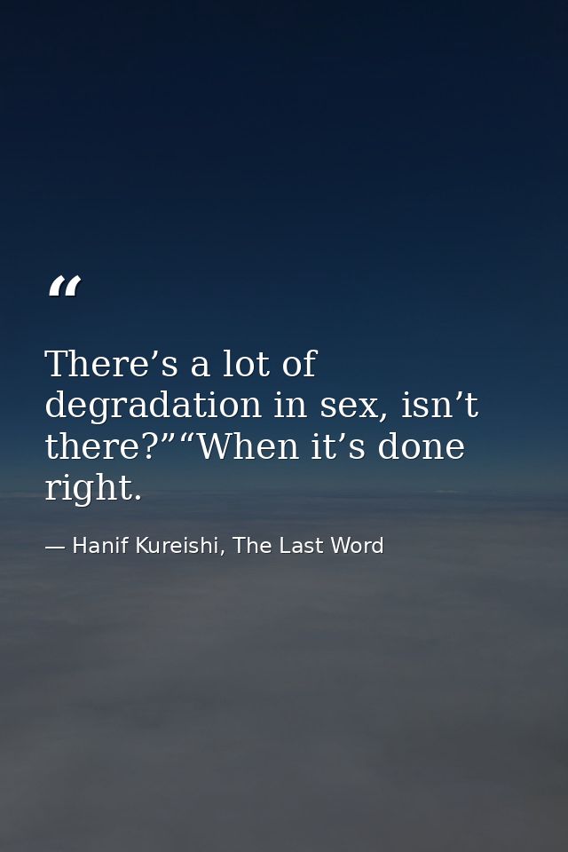 There’s a lot of degradation in sex, isn’t there?”“When it’s done right. — Hanif Kureishi, The Last Word