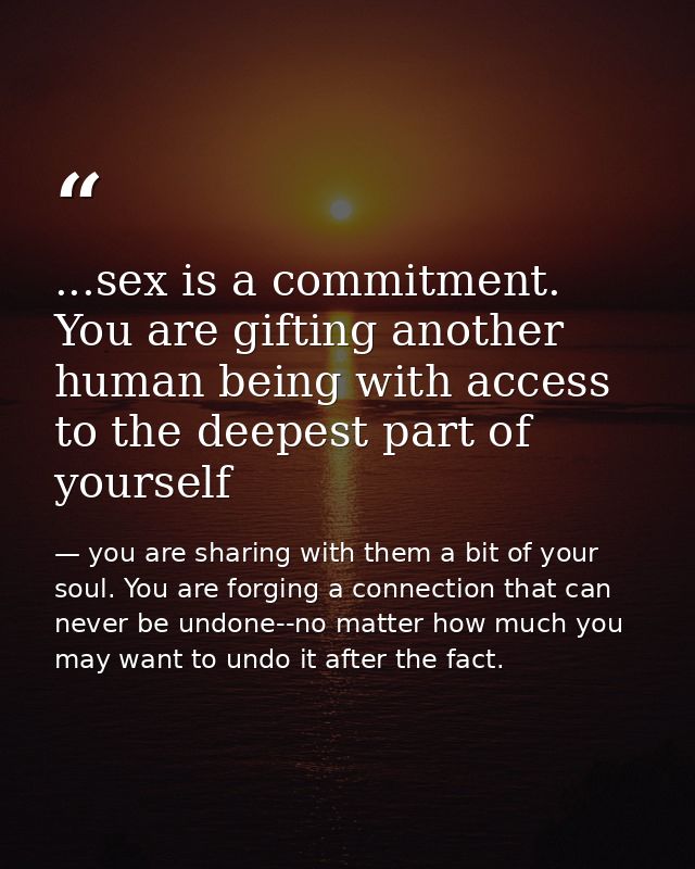 ...sex is a commitment. You are gifting another human being with access to the deepest part of yourself — you are sharing with them a bit of your soul. You are forging a connection that can never be undone--no matter how much you may want to undo it after the fact.