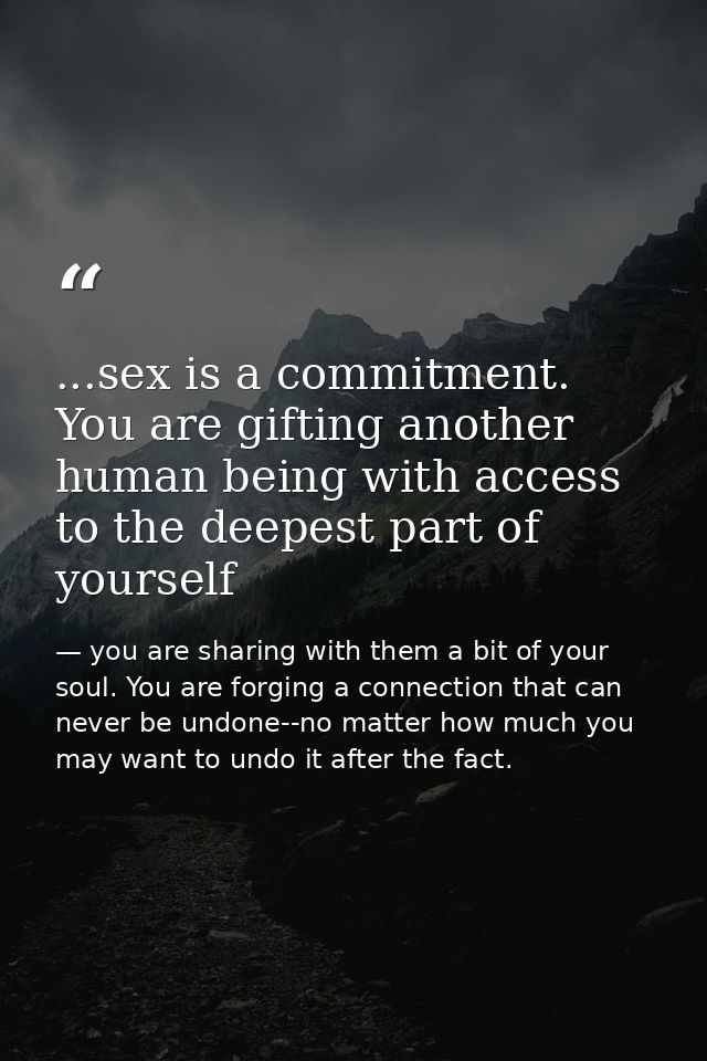 ...sex is a commitment. You are gifting another human being with access to the deepest part of yourself — you are sharing with them a bit of your soul. You are forging a connection that can never be undone--no matter how much you may want to undo it after the fact.