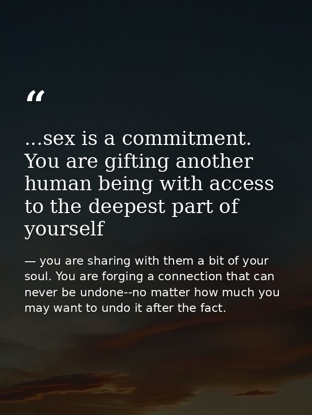 ...sex is a commitment. You are gifting another human being with access to the deepest part of yourself — you are sharing with them a bit of your soul. You are forging a connection that can never be undone--no matter how much you may want to undo it after the fact.