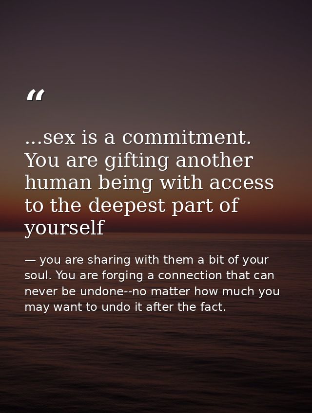 ...sex is a commitment. You are gifting another human being with access to the deepest part of yourself — you are sharing with them a bit of your soul. You are forging a connection that can never be undone--no matter how much you may want to undo it after the fact.