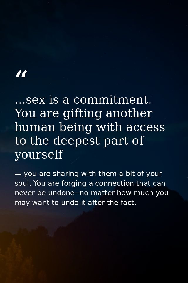 ...sex is a commitment. You are gifting another human being with access to the deepest part of yourself — you are sharing with them a bit of your soul. You are forging a connection that can never be undone--no matter how much you may want to undo it after the fact.