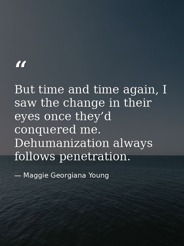 But time and time again, I saw the change in their eyes once they’d conquered me. Dehumanization always follows penetrat — Maggie Georgiana Young