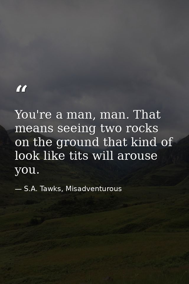 You're a man, man. That means seeing two rocks on the ground that kind of look like tits will arouse you. — S.A. Tawks, Misadventurous