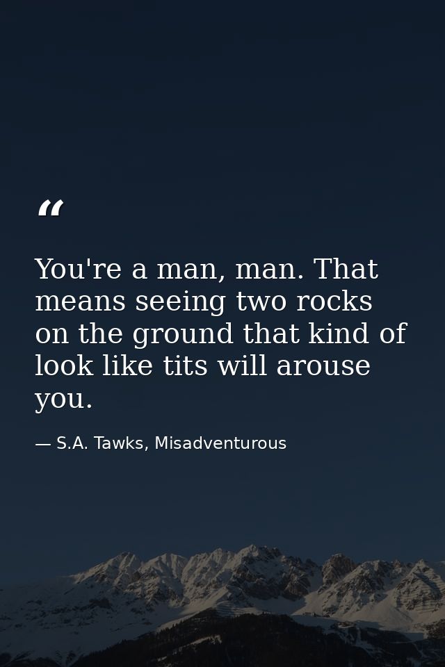 You're a man, man. That means seeing two rocks on the ground that kind of look like tits will arouse you. — S.A. Tawks, Misadventurous