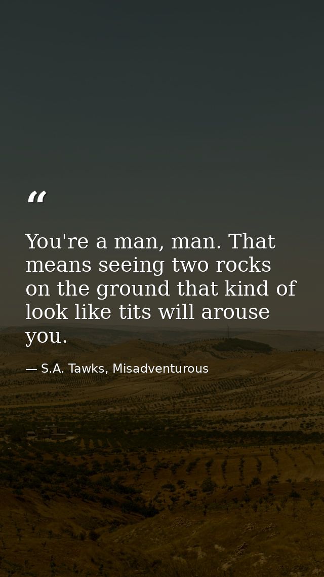 You're a man, man. That means seeing two rocks on the ground that kind of look like tits will arouse you. — S.A. Tawks, Misadventurous