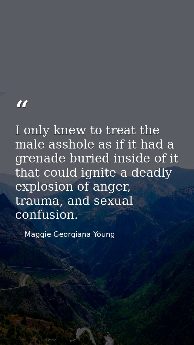 I only knew to treat the male asshole as if it had a grenade buried inside of it that could ignite a deadly explosion of — Maggie Georgiana Young