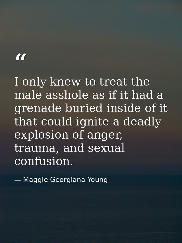 I only knew to treat the male asshole as if it had a grenade buried inside of it that could ignite a deadly explosion of — Maggie Georgiana Young