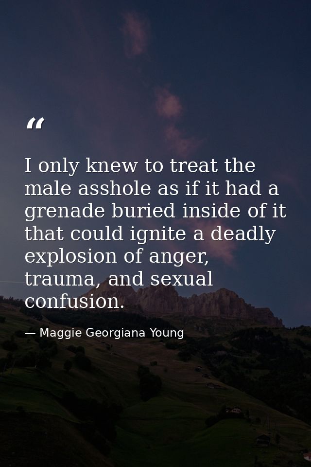 I only knew to treat the male asshole as if it had a grenade buried inside of it that could ignite a deadly explosion of — Maggie Georgiana Young