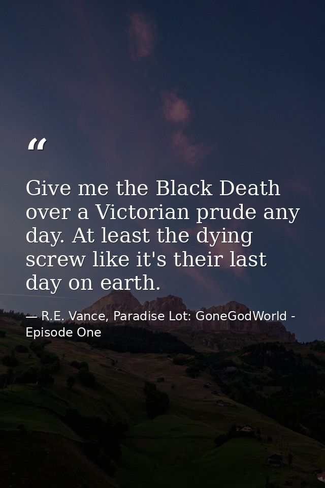 Give me the Black Death over a Victorian prude any day. At least the dying screw like it's their last day on earth. — R.E. Vance, Paradise Lot: GoneGodWorld - Episode One
