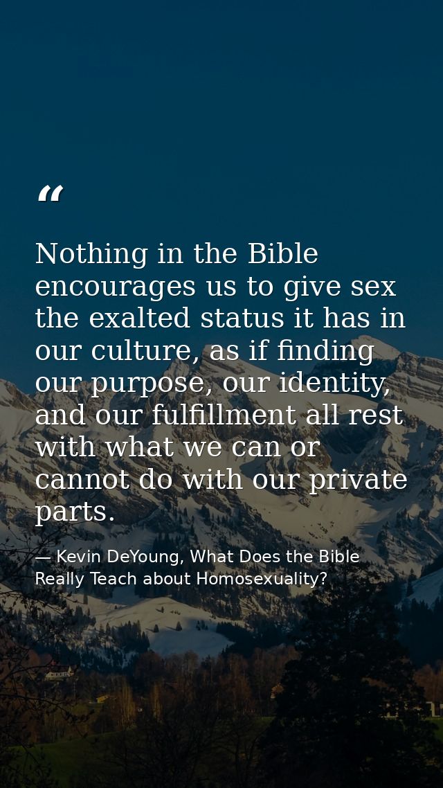 Nothing in the Bible encourages us to give sex the exalted status it has in our culture, as if finding our purpose, our  — Kevin DeYoung, What Does the Bible Really Teach about Homosexuality?