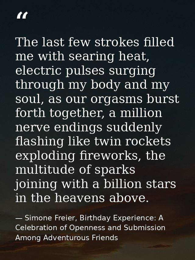 The last few strokes filled me with searing heat, electric pulses surging through my body and my soul, as our orgasms bu — Simone Freier, Birthday Experience: A Celebration of Openness and Submission Among Adventurous Friends