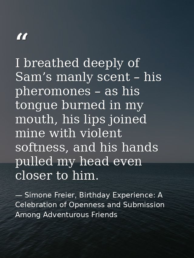 I breathed deeply of Sam’s manly scent – his pheromones – as his tongue burned in my mouth, his lips joined mine with vi — Simone Freier, Birthday Experience: A Celebration of Openness and Submission Among Adventurous Friends