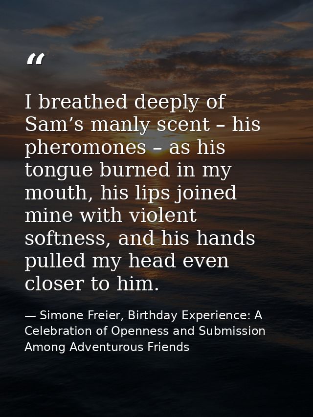 I breathed deeply of Sam’s manly scent – his pheromones – as his tongue burned in my mouth, his lips joined mine with vi — Simone Freier, Birthday Experience: A Celebration of Openness and Submission Among Adventurous Friends