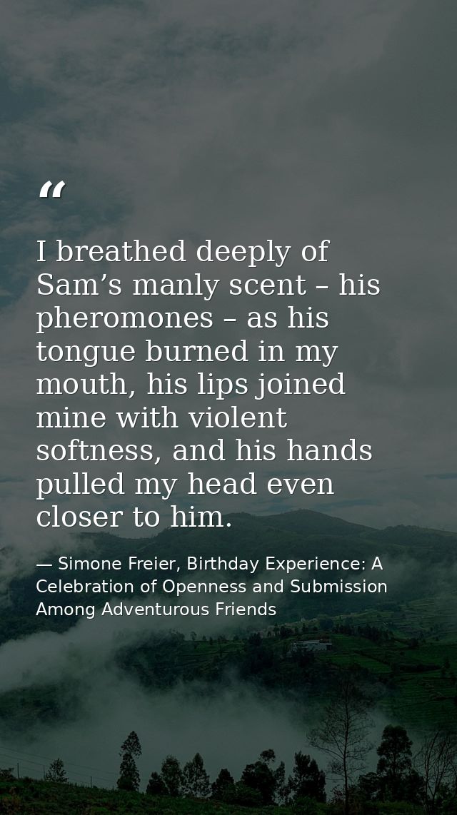 I breathed deeply of Sam’s manly scent – his pheromones – as his tongue burned in my mouth, his lips joined mine with vi — Simone Freier, Birthday Experience: A Celebration of Openness and Submission Among Adventurous Friends