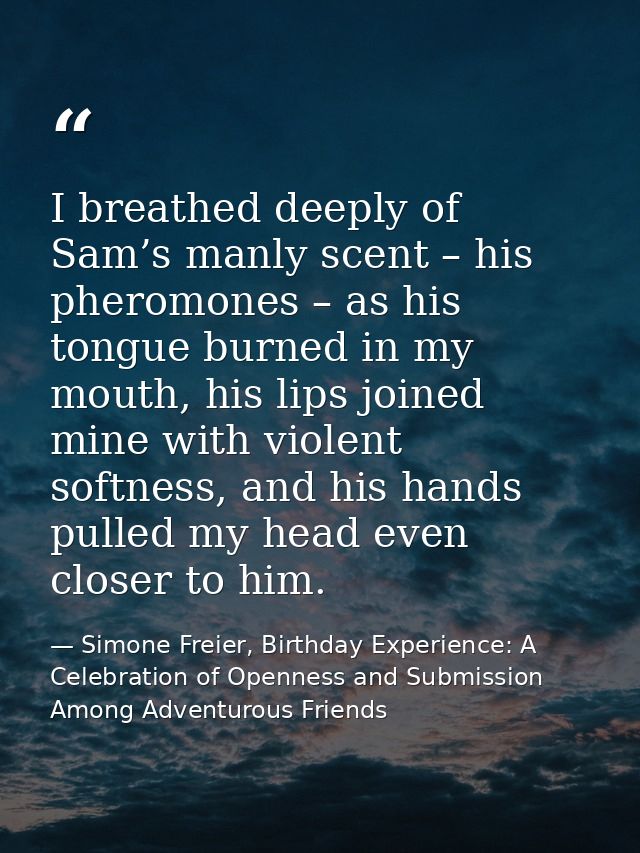 I breathed deeply of Sam’s manly scent – his pheromones – as his tongue burned in my mouth, his lips joined mine with vi — Simone Freier, Birthday Experience: A Celebration of Openness and Submission Among Adventurous Friends